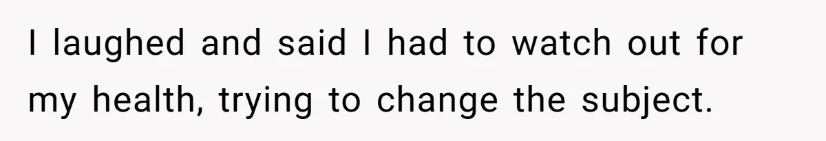 I laughed and said I had to watch out for my health, trying to change the subject.