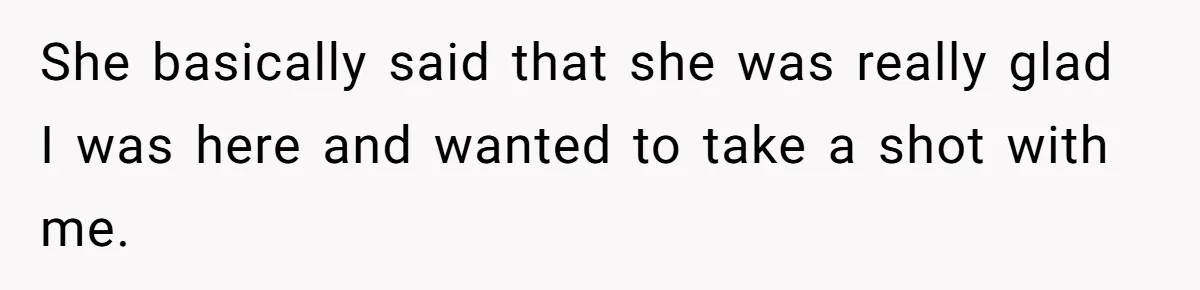 She basically said that she was really glad I was here and wanted to take a shot with me.