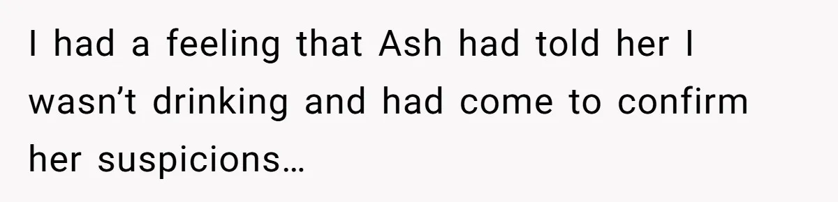 I had a feeling that Ash had told her I wasn’t drinking and had come to confirm her suspicions…