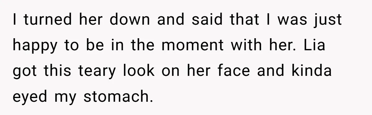 I turned her down and said that I was just happy to be in the moment with her. Lia got this teary look on her face and kinda eyed my...