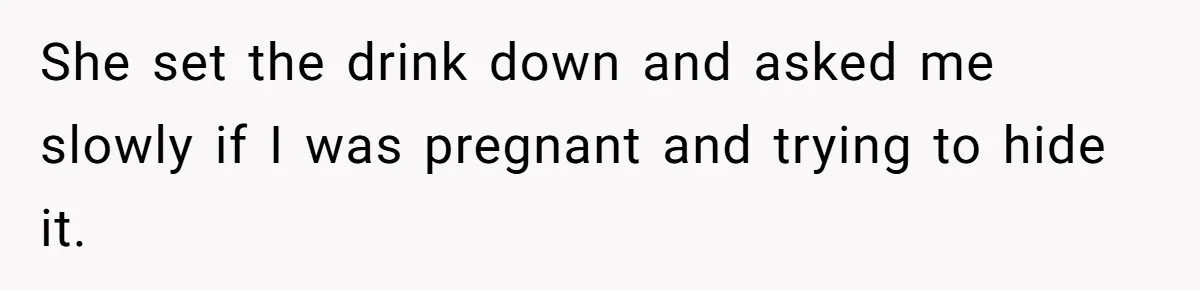 She set the drink down and asked me slowly if I was pregnant and trying to hide it.
