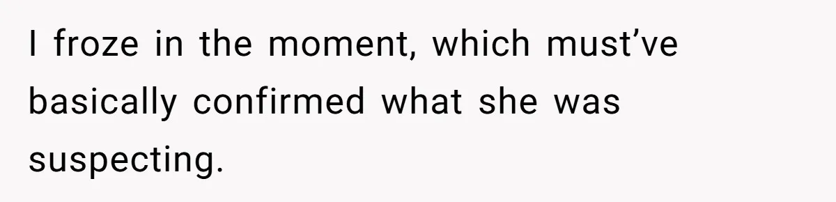 I froze in the moment, which must’ve basically confirmed what she was suspecting.