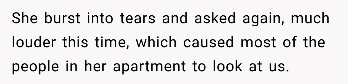 She burst into tears and asked again, much louder this time, which caused most of the people in her apartment to look at us.
