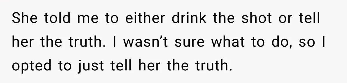 She told me to either drink the shot or tell her the truth. I wasn’t sure what to do, so I opted to just tell her the truth.