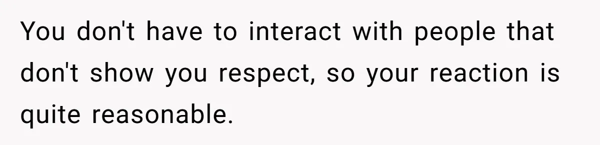 You don't have to interact with people that don't show you respect, so your reaction is quite reasonable.