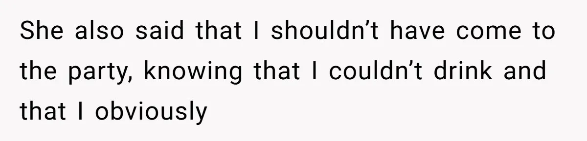 She also said that I shouldn’t have come to the party, knowing that I couldn’t drink and that I obviously