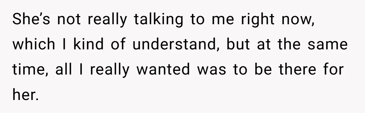 She’s not really talking to me right now, which I kind of understand, but at the same time, all I really wanted was to be there for her.