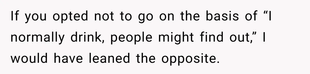 If you opted not to go on the basis of “I normally drink, people might find out,” I would have leaned the opposite.