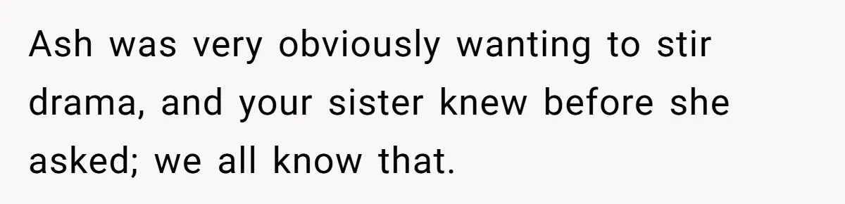 Ash was very obviously wanting to stir drama, and your sister knew before she asked; we all know that.