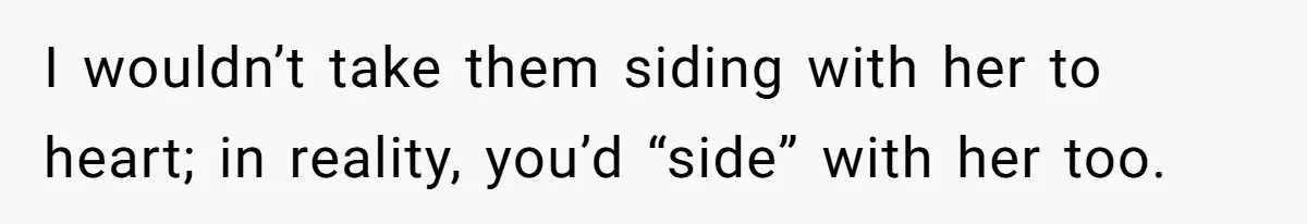 I wouldn’t take them siding with her to heart; in reality, you’d “side” with her too.