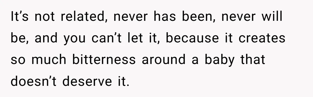 It’s not related, never has been, never will be, and you can’t let it, because it creates so much bitterness around a baby that doesn’t deserve it.