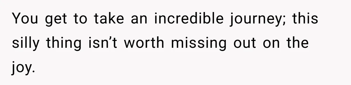 You get to take an incredible journey; this silly thing isn’t worth missing out on the joy.
