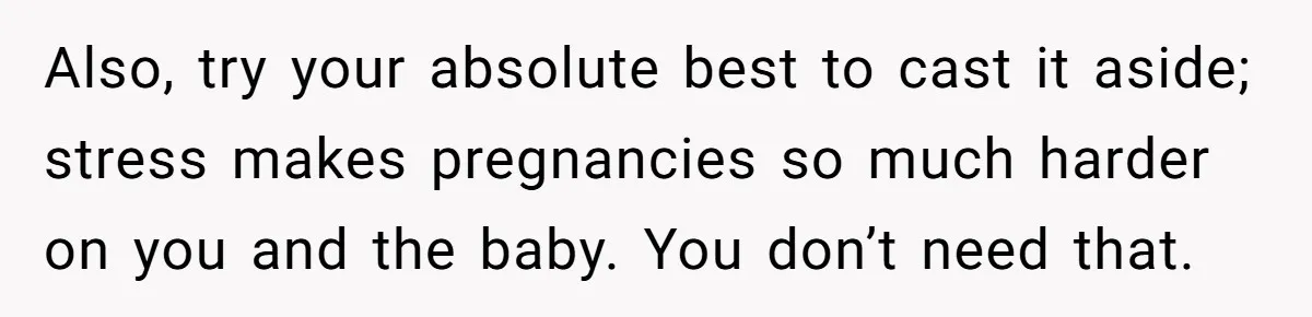 Also, try your absolute best to cast it aside; stress makes pregnancies so much harder on you and the baby. You don’t need that.