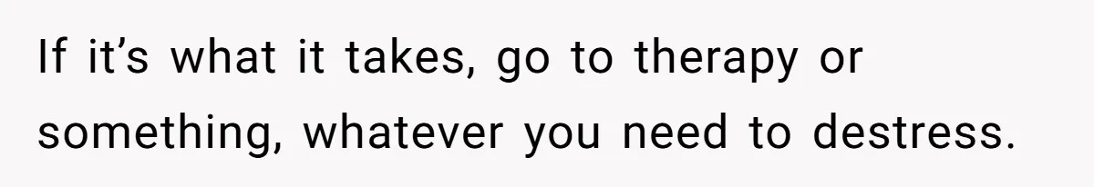 If it’s what it takes, go to therapy or something, whatever you need to destress.
