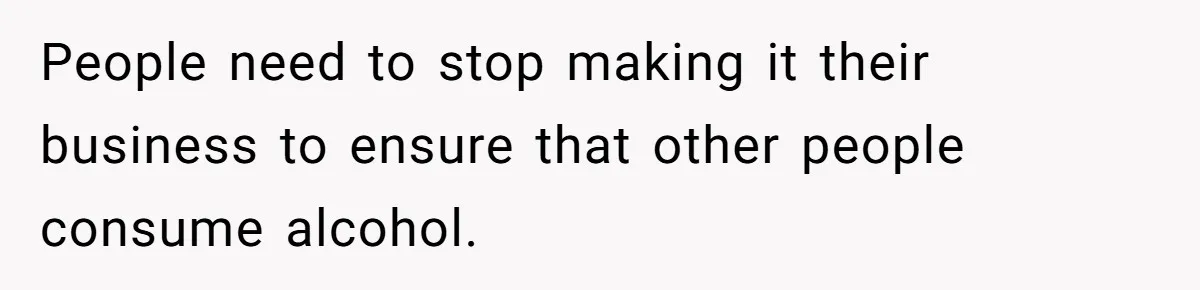 People need to stop making it their business to ensure that other people consume alcohol.