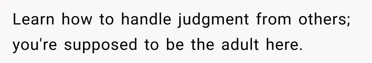 Learn how to handle judgment from others; you're supposed to be the adult here.