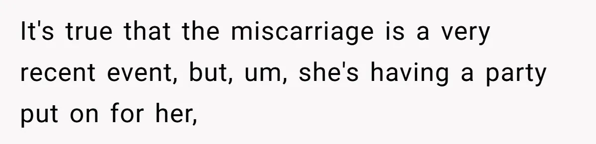 It's true that the miscarriage is a very recent event, but, um, she's having a party put on for her,