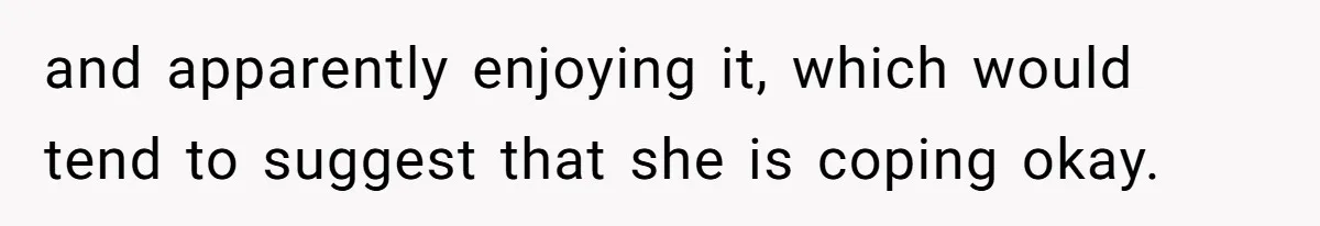 and apparently enjoying it, which would tend to suggest that she is coping okay.
