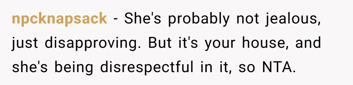 npcknapsack − She's probably not jealous, just disapproving. But it's your house, and she's being disrespectful in it, so NTA.