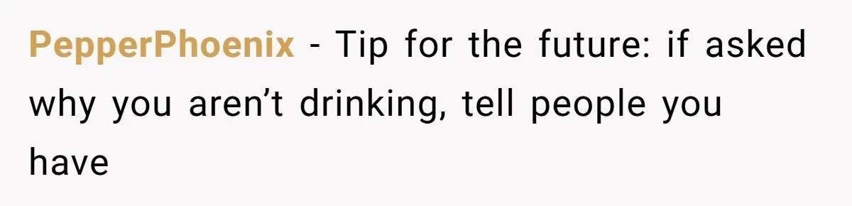 PepperPhoenix − Tip for the future: if asked why you aren’t drinking, tell people you have
