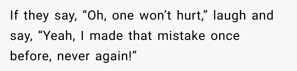 If they say, “Oh, one won’t hurt,” laugh and say, “Yeah, I made that mistake once before, never again!”