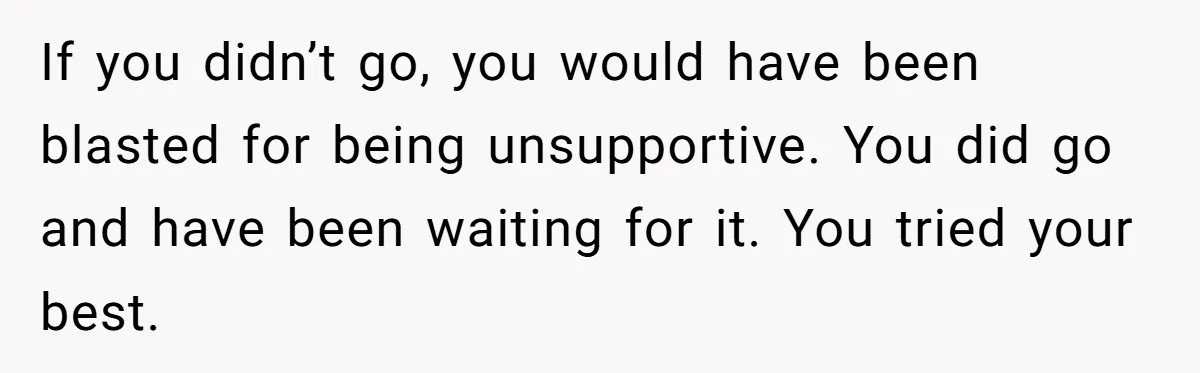 If you didn’t go, you would have been blasted for being unsupportive. You did go and have been waiting for it. You tried your best.