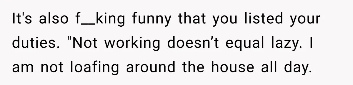 It's also f__king funny that you listed your duties. "Not working doesn’t equal lazy. I am not loafing around the house all day.