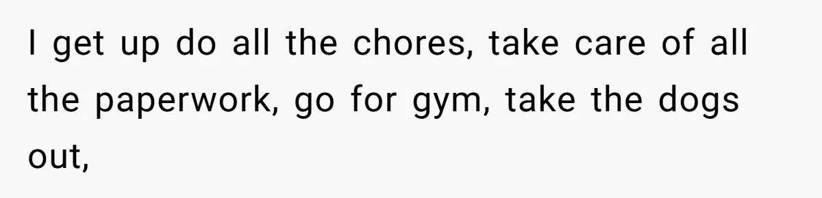 I get up do all the chores, take care of all the paperwork, go for gym, take the dogs out,