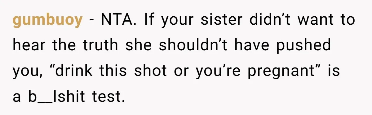 gumbuoy − NTA. If your sister didn’t want to hear the truth she shouldn’t have pushed you, “drink this shot or you’re pregnant” is a b__lshit test.
