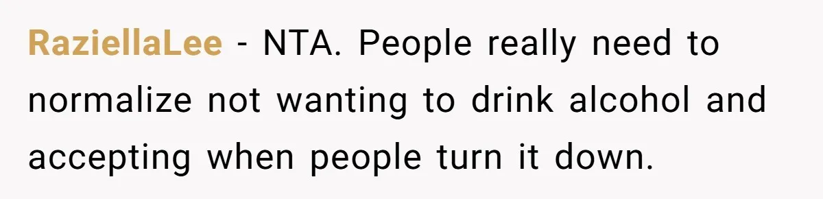 RaziellaLee − NTA. People really need to normalize not wanting to drink alcohol and accepting when people turn it down.