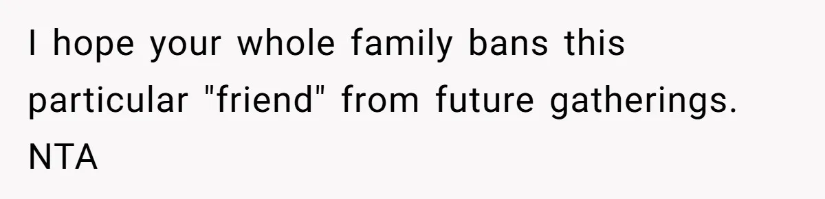 I hope your whole family bans this particular "friend" from future gatherings. NTA