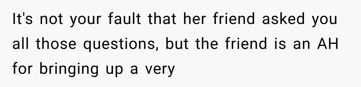 It's not your fault that her friend asked you all those questions, but the friend is an AH for bringing up a very