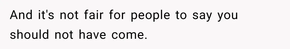 And it's not fair for people to say you should not have come.
