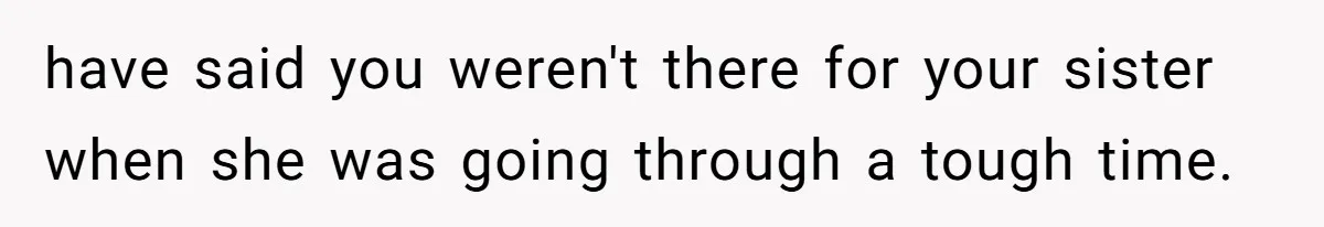 have said you weren't there for your sister when she was going through a tough time.
