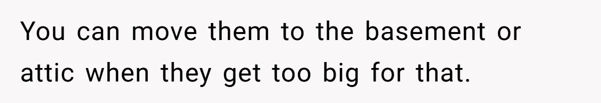 You can move them to the basement or attic when they get too big for that.