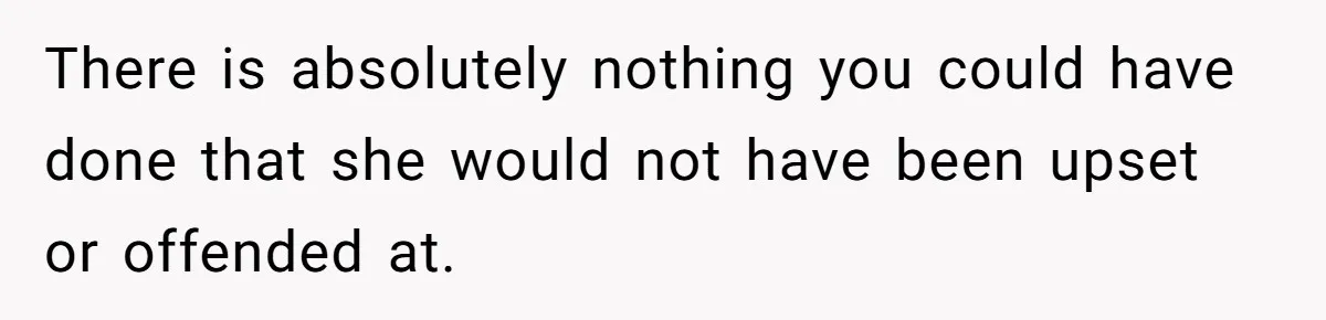 There is absolutely nothing you could have done that she would not have been upset or offended at.