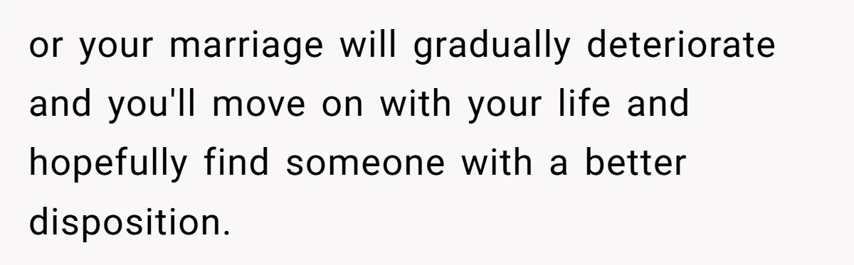or your marriage will gradually deteriorate and you'll move on with your life and hopefully find someone with a better disposition.