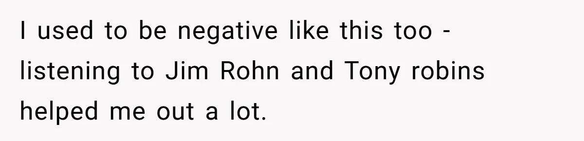 I used to be negative like this too - listening to Jim Rohn and Tony robins helped me out a lot.