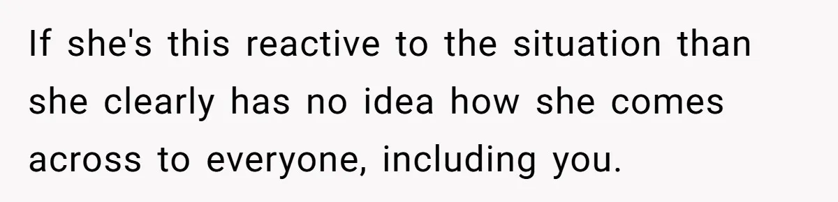 If she's this reactive to the situation than she clearly has no idea how she comes across to everyone, including you.