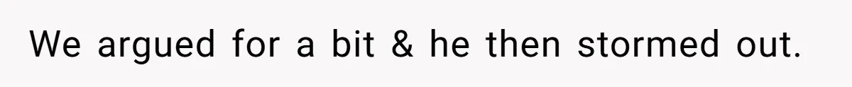We argued for a bit & he then stormed out.