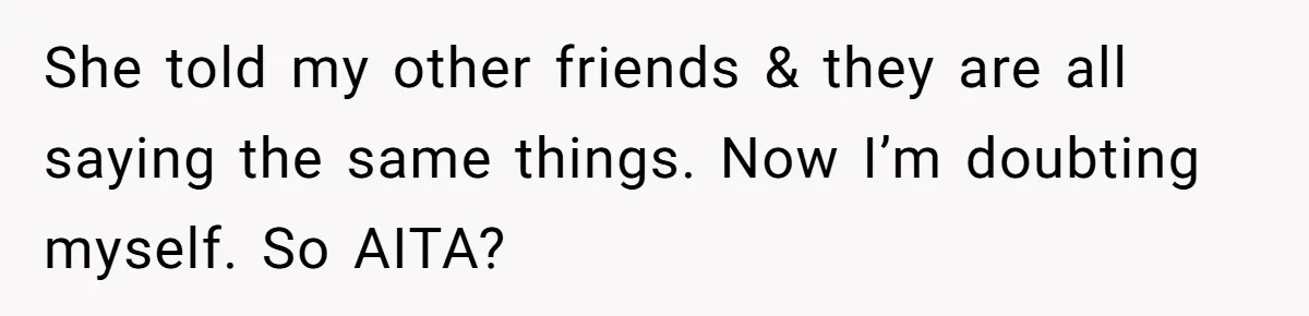 She told my other friends & they are all saying the same things. Now I’m doubting myself. So AITA?