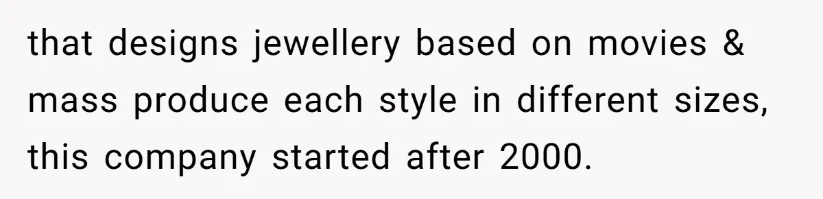 that designs jewellery based on movies & mass produce each style in different sizes, this company started after 2000.