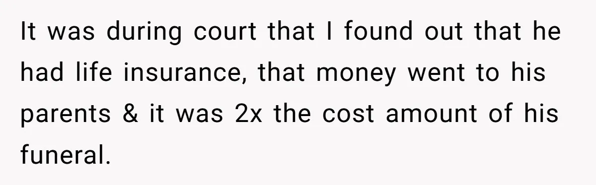 It was during court that I found out that he had life insurance, that money went to his parents & it was 2x the cost amount of his funeral.