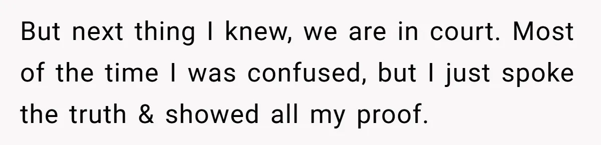 But next thing I knew, we are in court. Most of the time I was confused, but I just spoke the truth & showed all my proof.