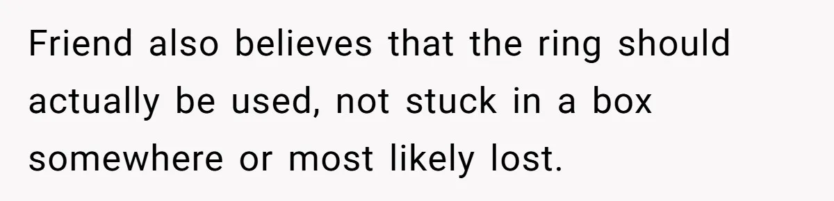 Friend also believes that the ring should actually be used, not stuck in a box somewhere or most likely lost.