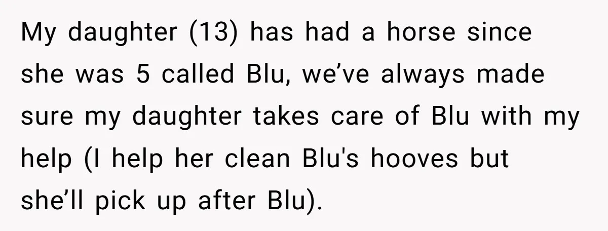 My daughter (13) has had a horse since she was 5 called Blu, we’ve always made sure my daughter takes care of Blu with my help (I help her clean...
