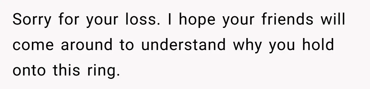 Sorry for your loss. I hope your friends will come around to understand why you hold onto this ring.