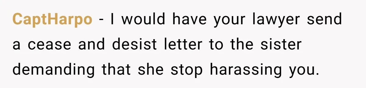 CaptHarpo − I would have your lawyer send a cease and desist letter to the sister demanding that she stop harassing you.