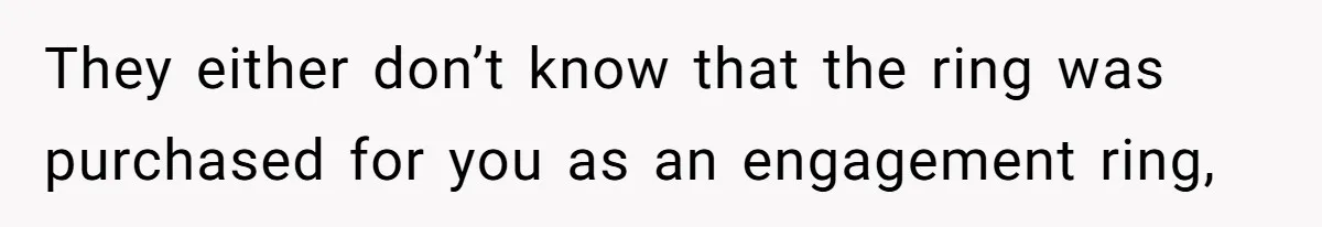 They either don’t know that the ring was purchased for you as an engagement ring,