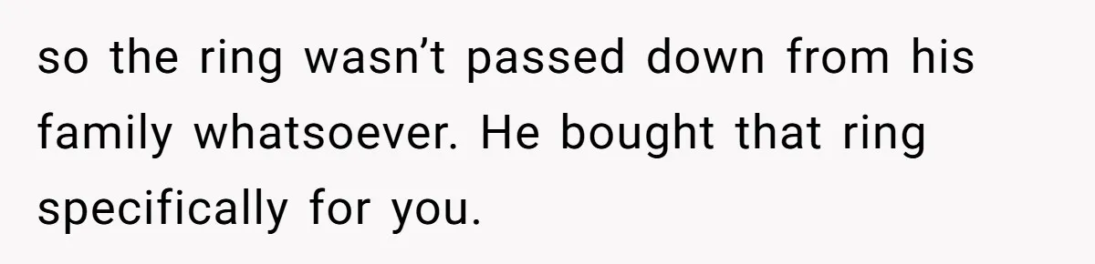 so the ring wasn’t passed down from his family whatsoever. He bought that ring specifically for you.